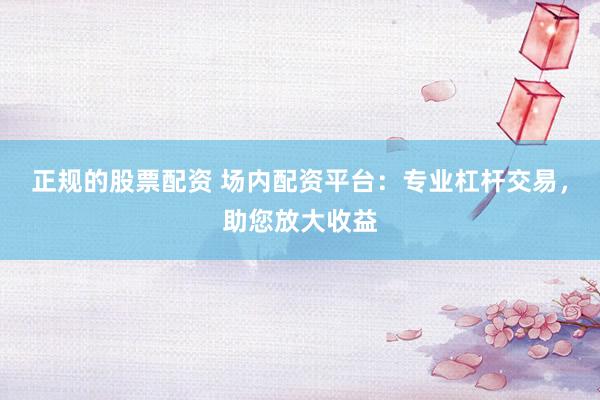 正规的股票配资 场内配资平台：专业杠杆交易，助您放大收益