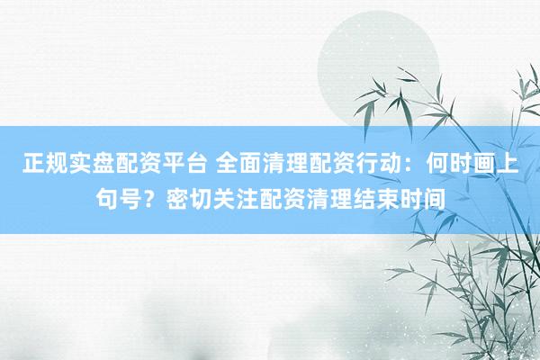正规实盘配资平台 全面清理配资行动：何时画上句号？密切关注配资清理结束时间