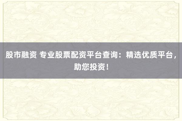 股市融资 专业股票配资平台查询：精选优质平台，助您投资！