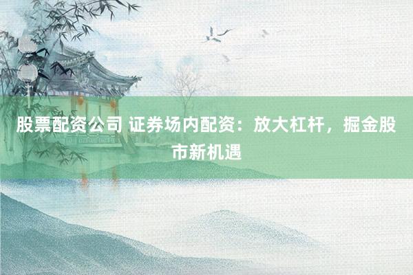 股票配资公司 证券场内配资：放大杠杆，掘金股市新机遇
