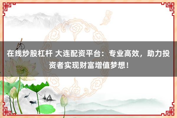 在线炒股杠杆 大连配资平台：专业高效，助力投资者实现财富增值梦想！