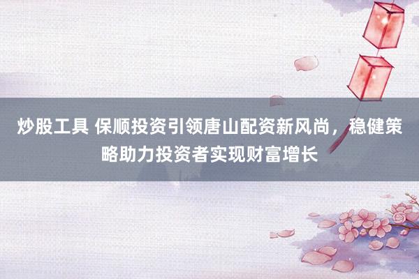 炒股工具 保顺投资引领唐山配资新风尚，稳健策略助力投资者实现财富增长