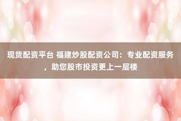 现货配资平台 福建炒股配资公司：专业配资服务，助您股市投资更上一层楼