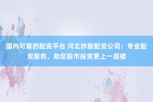 国内可靠的配资平台 河北炒股配资公司：专业配资服务，助您股市投资更上一层楼
