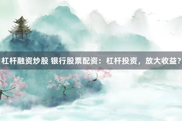 杠杆融资炒股 银行股票配资：杠杆投资，放大收益？