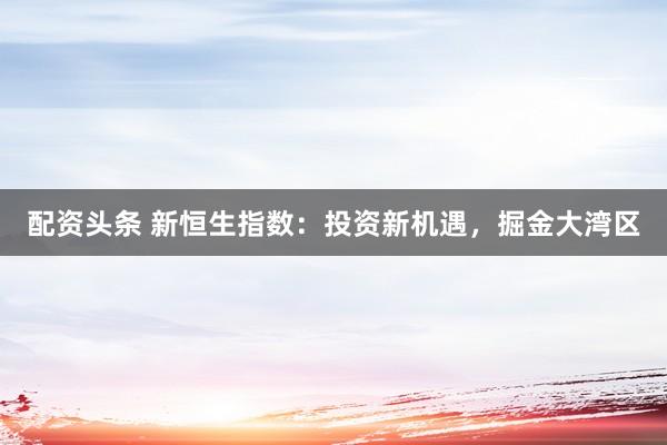 配资头条 新恒生指数：投资新机遇，掘金大湾区