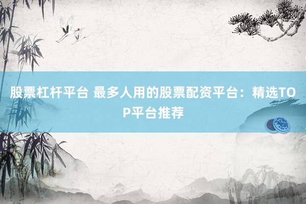 股票杠杆平台 最多人用的股票配资平台：精选TOP平台推荐