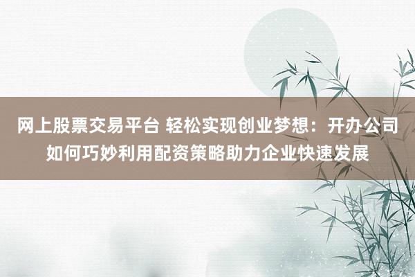网上股票交易平台 轻松实现创业梦想：开办公司如何巧妙利用配资策略助力企业快速发展