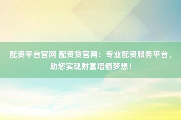配资平台官网 配资贷官网：专业配资服务平台，助您实现财富增值梦想！