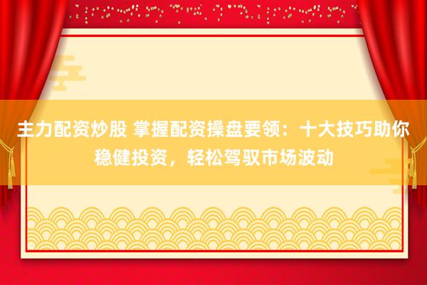 主力配资炒股 掌握配资操盘要领：十大技巧助你稳健投资，轻松驾驭市场波动