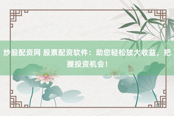 炒股配资网 股票配资软件：助您轻松放大收益，把握投资机会！