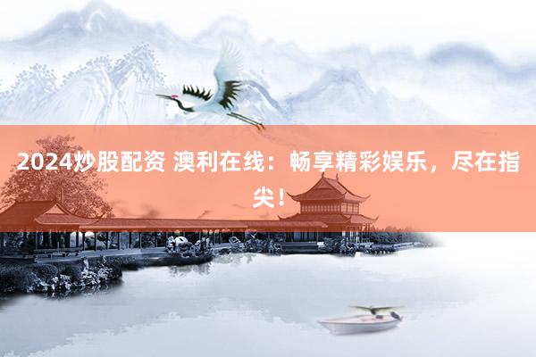 2024炒股配资 澳利在线：畅享精彩娱乐，尽在指尖！