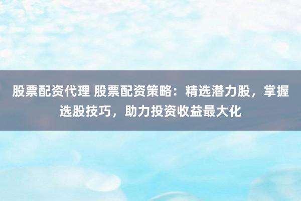 股票配资代理 股票配资策略：精选潜力股，掌握选股技巧，助力投资收益最大化