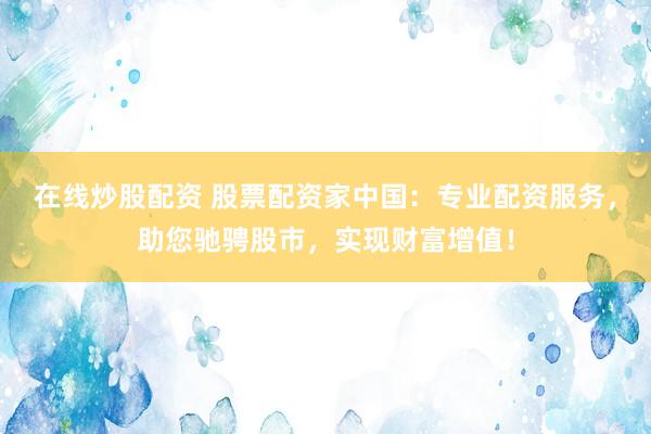 在线炒股配资 股票配资家中国：专业配资服务，助您驰骋股市，实现财富增值！