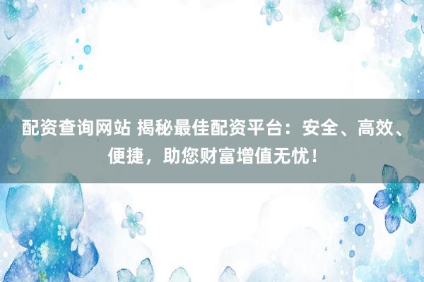 配资查询网站 揭秘最佳配资平台：安全、高效、便捷，助您财富增值无忧！