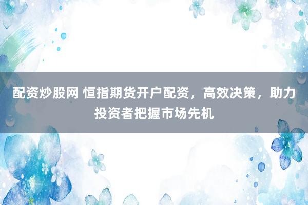 配资炒股网 恒指期货开户配资，高效决策，助力投资者把握市场先机