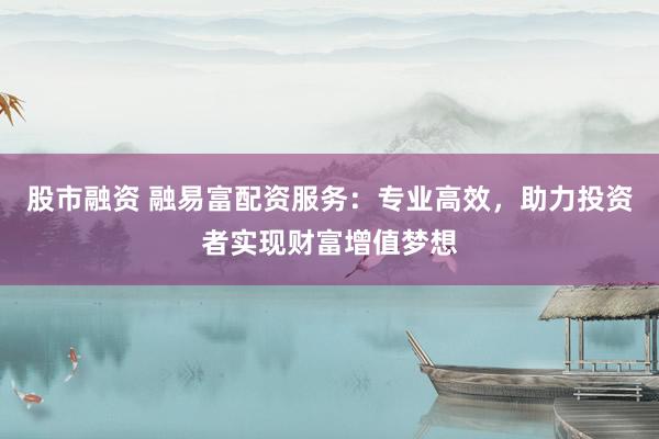 股市融资 融易富配资服务：专业高效，助力投资者实现财富增值梦想