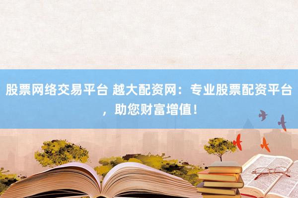 股票网络交易平台 越大配资网：专业股票配资平台，助您财富增值！