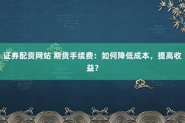 证券配资网站 期货手续费：如何降低成本，提高收益？