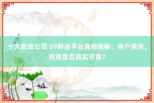 十大配资公司 59财进平台真相揭秘：用户亲测，究竟是否真实可靠？