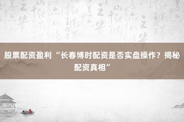 股票配资盈利 “长春博时配资是否实盘操作？揭秘配资真相”