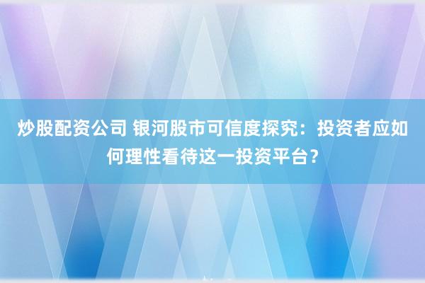 炒股配资公司 银河股市可信度探究：投资者应如何理性看待这一投资平台？