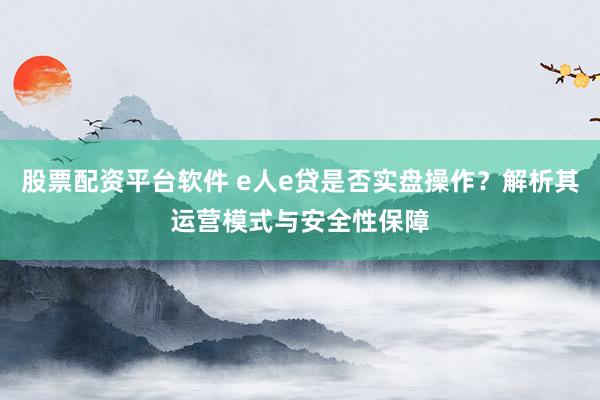 股票配资平台软件 e人e贷是否实盘操作？解析其运营模式与安全性保障