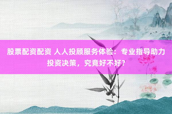 股票配资配资 人人投顾服务体验：专业指导助力投资决策，究竟好不好？