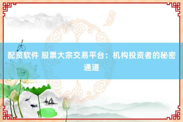 配资软件 股票大宗交易平台：机构投资者的秘密通道