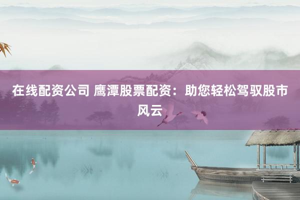 在线配资公司 鹰潭股票配资：助您轻松驾驭股市风云