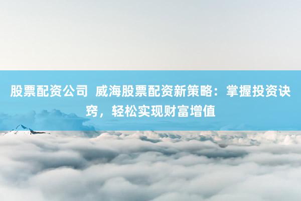 股票配资公司  威海股票配资新策略：掌握投资诀窍，轻松实现财富增值