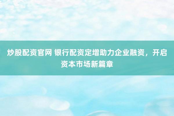 炒股配资官网 银行配资定增助力企业融资，开启资本市场新篇章
