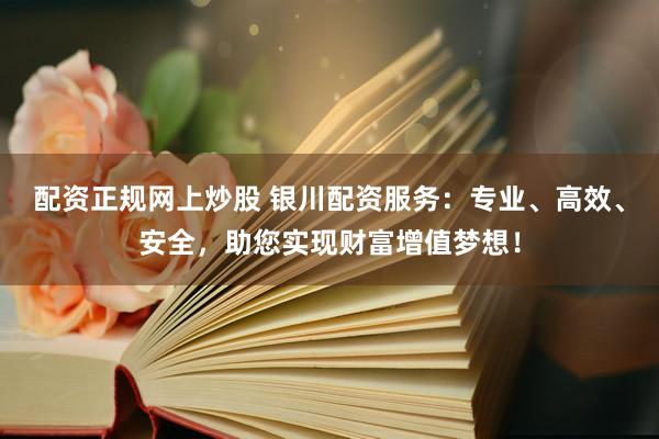 配资正规网上炒股 银川配资服务：专业、高效、安全，助您实现财富增值梦想！