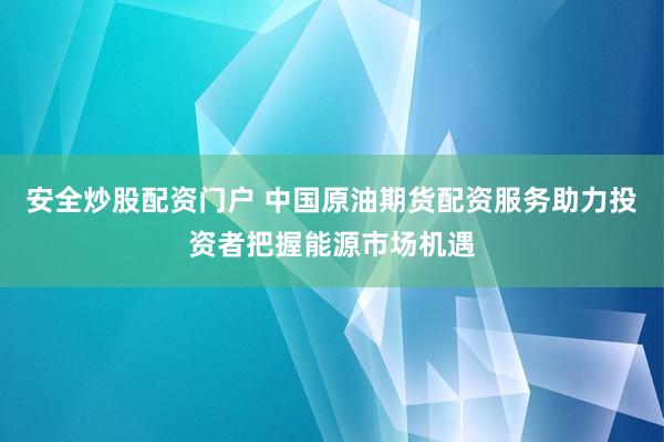 安全炒股配资门户 中国原油期货配资服务助力投资者把握能源市场机遇