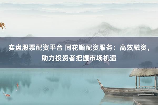 实盘股票配资平台 同花顺配资服务：高效融资，助力投资者把握市场机遇