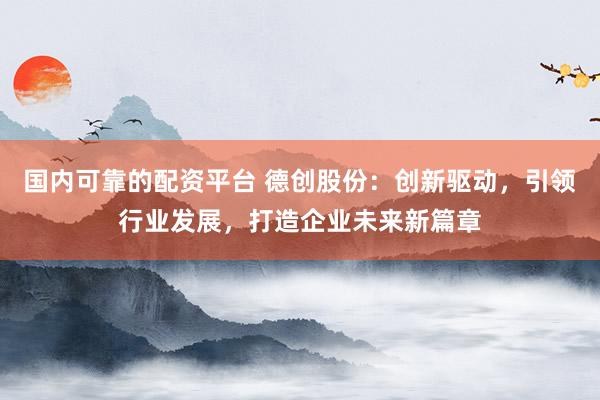 国内可靠的配资平台 德创股份：创新驱动，引领行业发展，打造企业未来新篇章