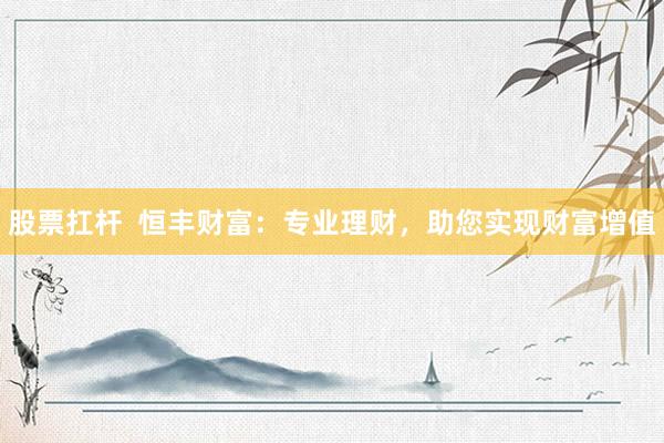 股票扛杆  恒丰财富：专业理财，助您实现财富增值