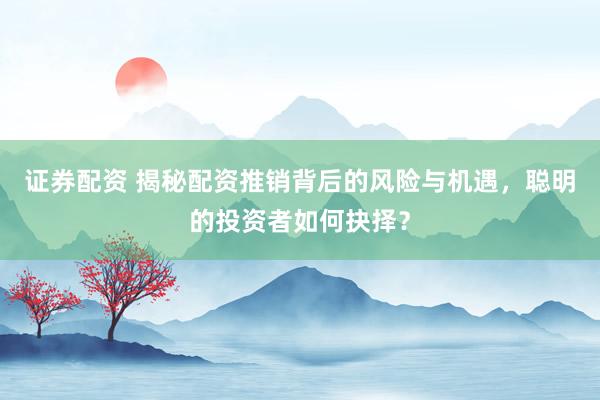 证券配资 揭秘配资推销背后的风险与机遇，聪明的投资者如何抉择？