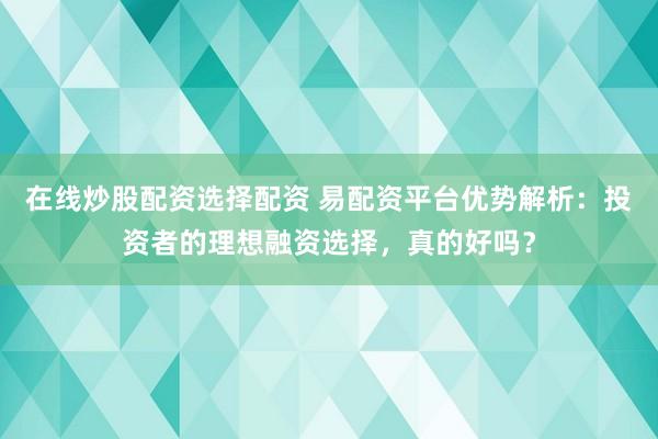 在线炒股配资选择配资 易配资平台优势解析：投资者的理想融资选择，真的好吗？