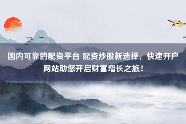 国内可靠的配资平台 配资炒股新选择，快速开户网站助您开启财富增长之旅！