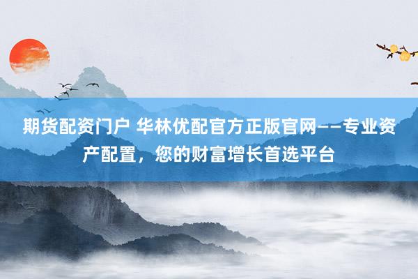 期货配资门户 华林优配官方正版官网——专业资产配置，您的财富增长首选平台