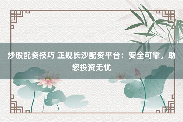 炒股配资技巧 正规长沙配资平台：安全可靠，助您投资无忧