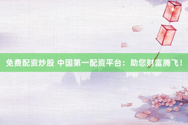免费配资炒股 中国第一配资平台：助您财富腾飞！