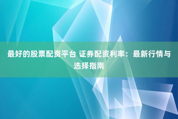 最好的股票配资平台 证券配资利率：最新行情与选择指南