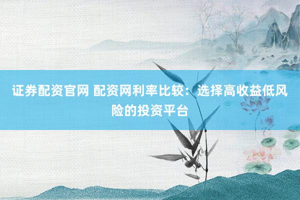 证券配资官网 配资网利率比较：选择高收益低风险的投资平台