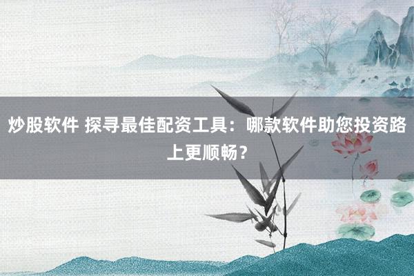 炒股软件 探寻最佳配资工具：哪款软件助您投资路上更顺畅？