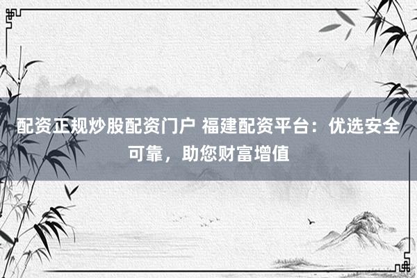 配资正规炒股配资门户 福建配资平台：优选安全可靠，助您财富增值