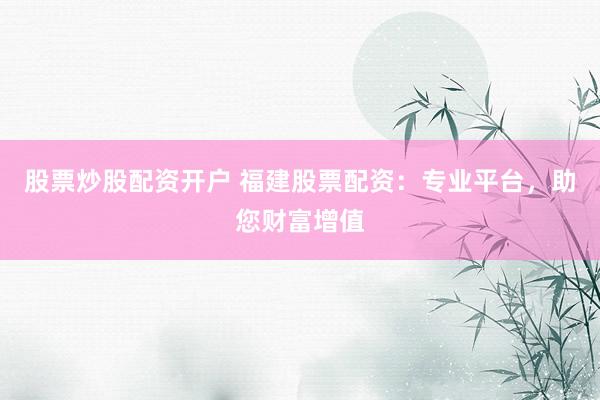 股票炒股配资开户 福建股票配资：专业平台，助您财富增值