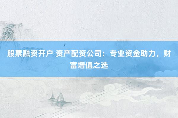 股票融资开户 资产配资公司：专业资金助力，财富增值之选