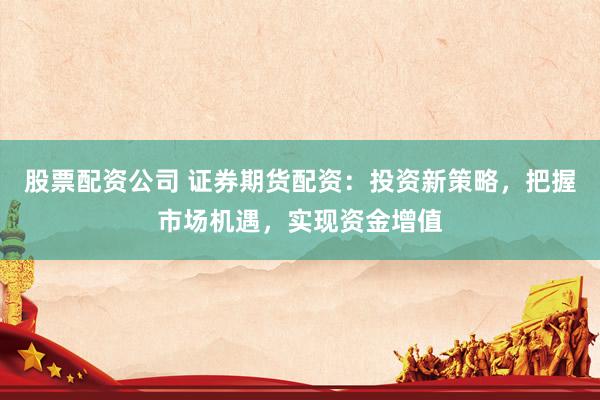 股票配资公司 证券期货配资：投资新策略，把握市场机遇，实现资金增值